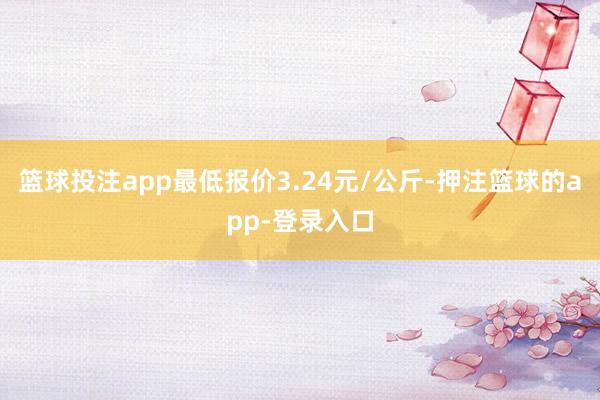 篮球投注app最低报价3.24元/公斤-押注篮球的app-登录入口