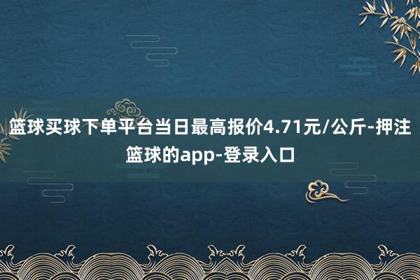 篮球买球下单平台当日最高报价4.71元/公斤-押注篮球的app-登录入口