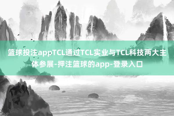 篮球投注appTCL通过TCL实业与TCL科技两大主体参展-押注篮球的app-登录入口