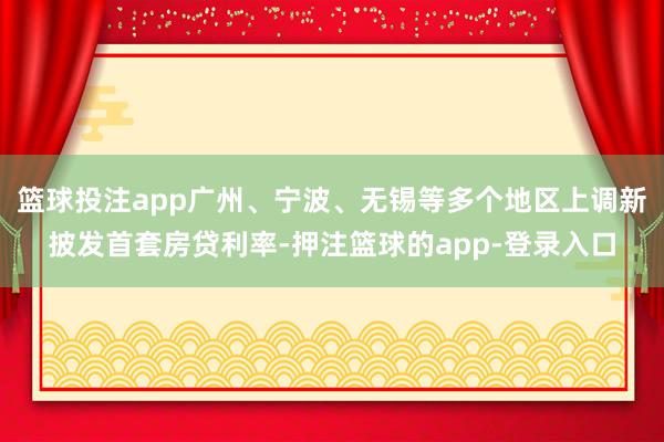 篮球投注app广州、宁波、无锡等多个地区上调新披发首套房贷利率-押注篮球的app-登录入口