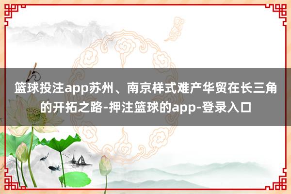 篮球投注app　　苏州、南京样式难产　　华贸在长三角的开拓之路-押注篮球的app-登录入口