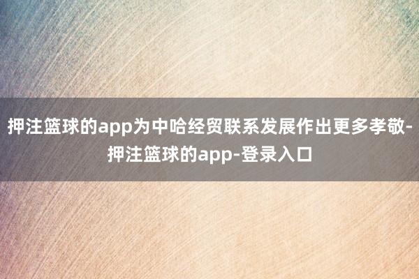 押注篮球的app为中哈经贸联系发展作出更多孝敬-押注篮球的app-登录入口