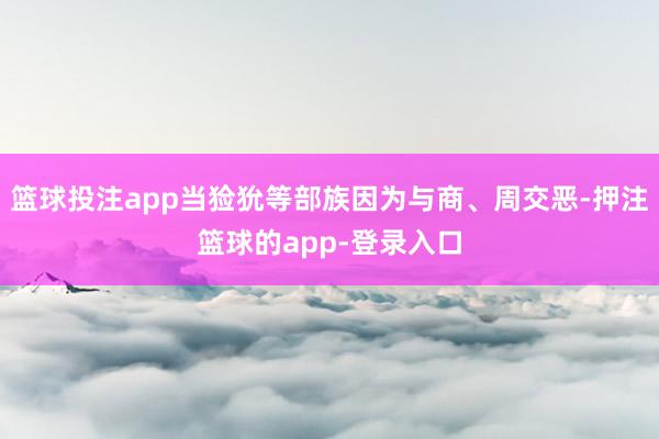 篮球投注app当猃狁等部族因为与商、周交恶-押注篮球的app-登录入口
