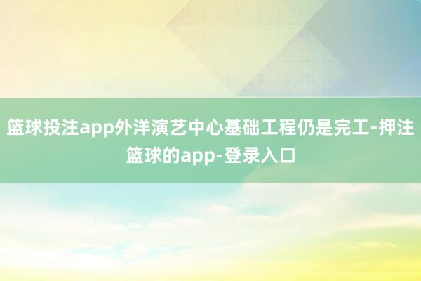 篮球投注app外洋演艺中心基础工程仍是完工-押注篮球的app-登录入口