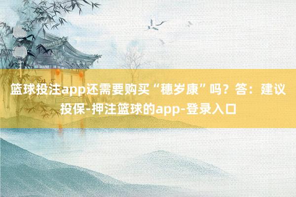 篮球投注app还需要购买“穗岁康”吗？　　答：建议投保-押注篮球的app-登录入口