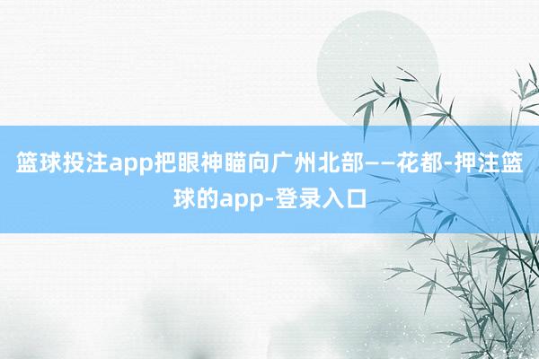 篮球投注app把眼神瞄向广州北部——花都-押注篮球的app-登录入口