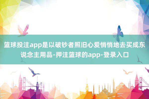篮球投注app是以破钞者照旧心爱悄悄地去买成东说念主用品-押注篮球的app-登录入口