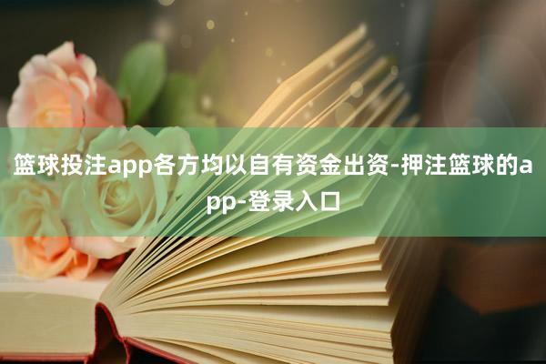篮球投注app各方均以自有资金出资-押注篮球的app-登录入口