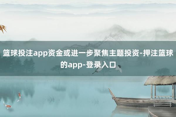 篮球投注app资金或进一步聚焦主题投资-押注篮球的app-登录入口