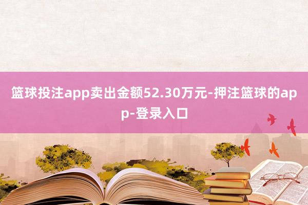 篮球投注app卖出金额52.30万元-押注篮球的app-登录入口