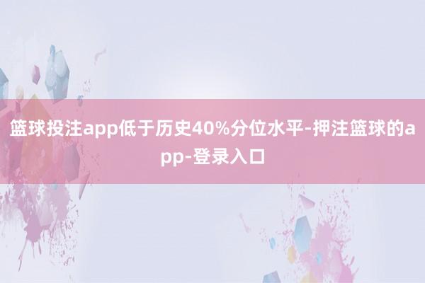 篮球投注app低于历史40%分位水平-押注篮球的app-登录入口