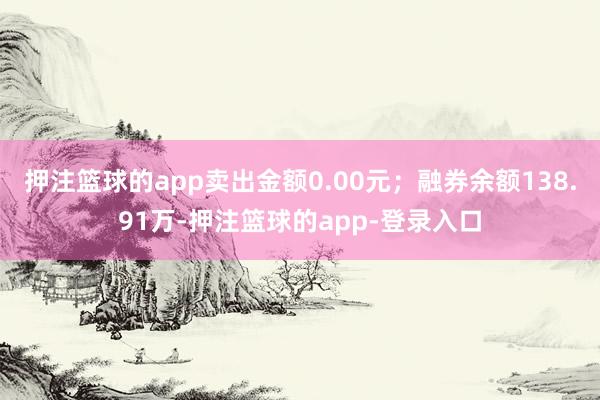 押注篮球的app卖出金额0.00元;融券余额138.91万-押注篮球的app-登录入口