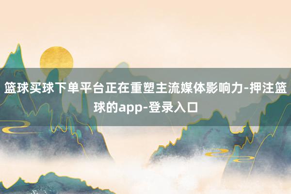 篮球买球下单平台正在重塑主流媒体影响力-押注篮球的app-登录入口