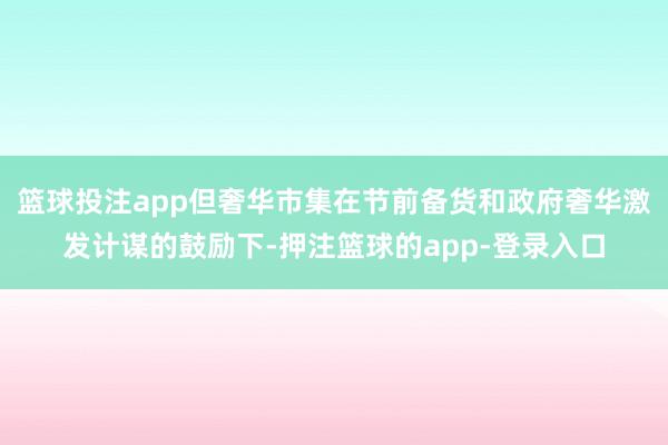 篮球投注app但奢华市集在节前备货和政府奢华激发计谋的鼓励下-押注篮球的app-登录入口