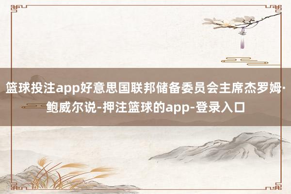 篮球投注app好意思国联邦储备委员会主席杰罗姆·鲍威尔说-押注篮球的app-登录入口