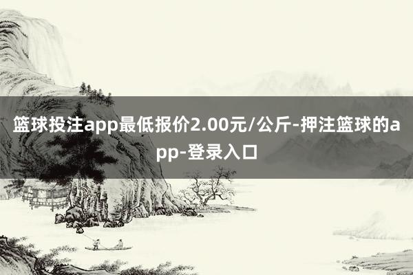 篮球投注app最低报价2.00元/公斤-押注篮球的app-登录入口