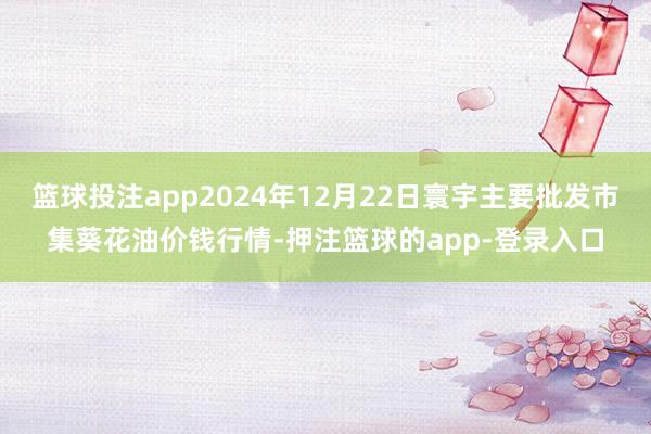篮球投注app2024年12月22日寰宇主要批发市集葵花油价钱行情-押注篮球的app-登录入口