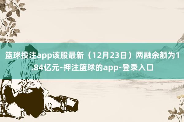 篮球投注app该股最新（12月23日）两融余额为1.84亿元-押注篮球的app-登录入口