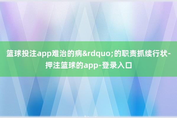 篮球投注app难治的病&rdquo;的职责抓续行状-押注篮球的app-登录入口