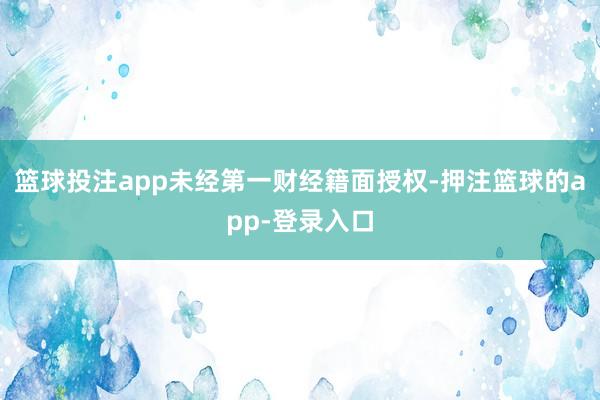 篮球投注app未经第一财经籍面授权-押注篮球的app-登录入口