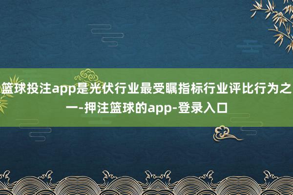 篮球投注app是光伏行业最受瞩指标行业评比行为之一-押注篮球的app-登录入口