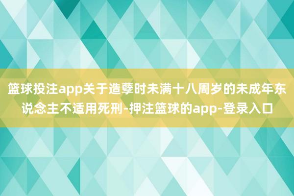 篮球投注app关于造孽时未满十八周岁的未成年东说念主不适用死刑-押注篮球的app-登录入口