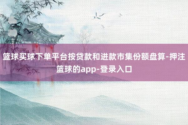篮球买球下单平台按贷款和进款市集份额盘算-押注篮球的app-登录入口