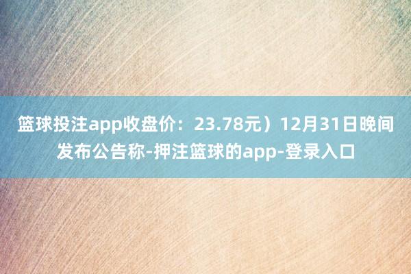 篮球投注app收盘价：23.78元）12月31日晚间发布公告称-押注篮球的app-登录入口