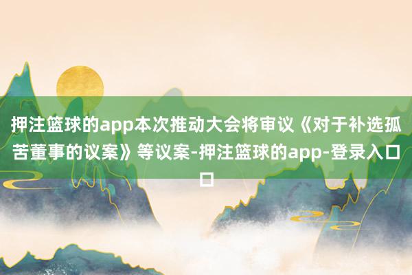 押注篮球的app本次推动大会将审议《对于补选孤苦董事的议案》等议案-押注篮球的app-登录入口