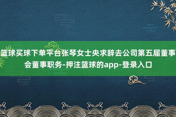 篮球买球下单平台张琴女士央求辞去公司第五届董事会董事职务-押注篮球的app-登录入口