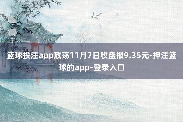 篮球投注app放荡11月7日收盘报9.35元-押注篮球的app-登录入口