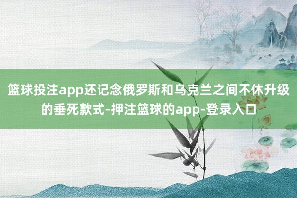 篮球投注app还记念俄罗斯和乌克兰之间不休升级的垂死款式-押注篮球的app-登录入口