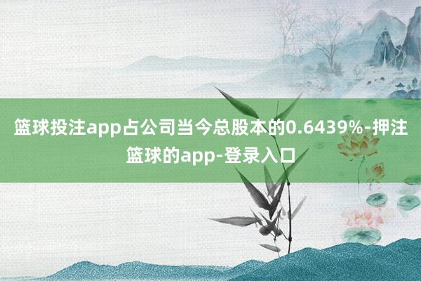 篮球投注app占公司当今总股本的0.6439%-押注篮球的app-登录入口