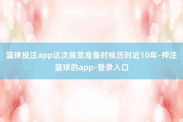 篮球投注app这次展览准备时候历时近10年-押注篮球的app-登录入口