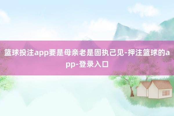 篮球投注app要是母亲老是固执己见-押注篮球的app-登录入口