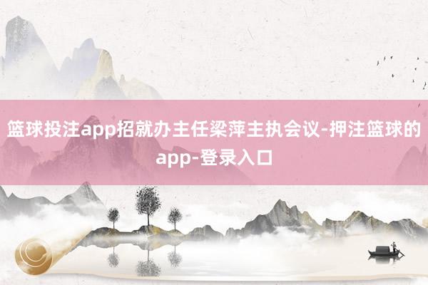 篮球投注app招就办主任梁萍主执会议-押注篮球的app-登录入口