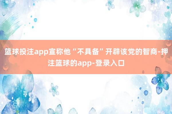 篮球投注app宣称他“不具备”开辟该党的智商-押注篮球的app-登录入口
