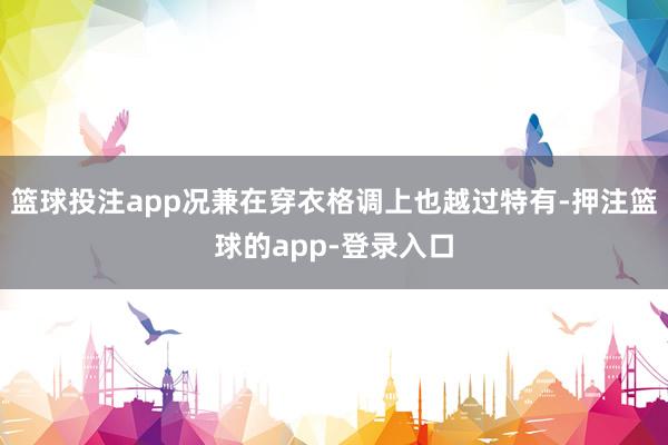 篮球投注app况兼在穿衣格调上也越过特有-押注篮球的app-登录入口