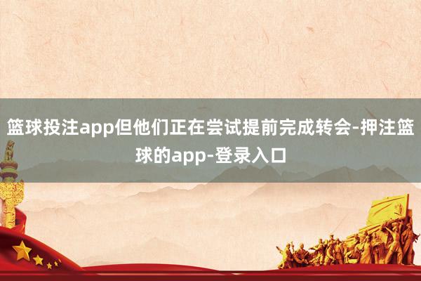 篮球投注app但他们正在尝试提前完成转会-押注篮球的app-登录入口
