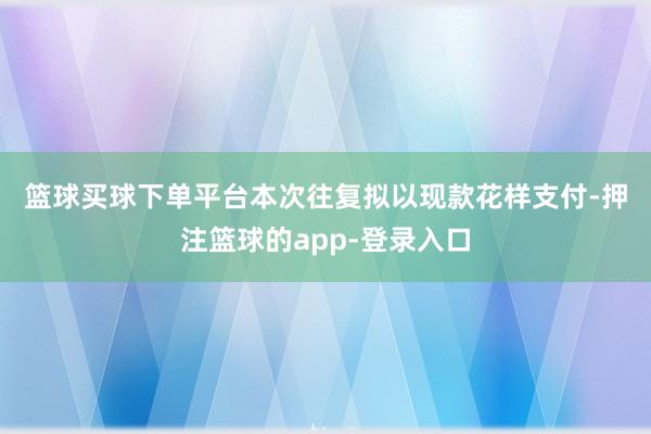 篮球买球下单平台 本次往复拟以现款花样支付-押注篮球的app-登录入口