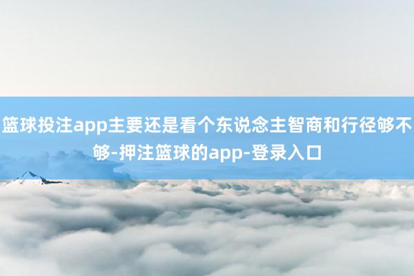 篮球投注app主要还是看个东说念主智商和行径够不够-押注篮球的app-登录入口