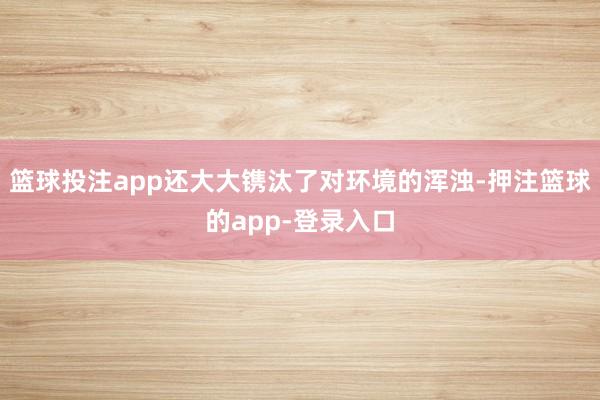 篮球投注app还大大镌汰了对环境的浑浊-押注篮球的app-登录入口