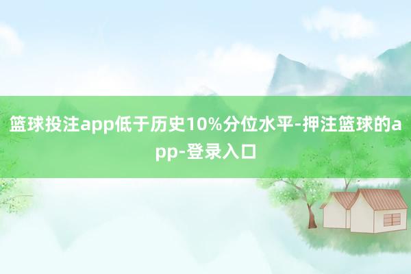 篮球投注app低于历史10%分位水平-押注篮球的app-登录入口