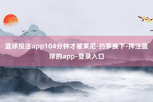篮球投注app104分钟才被莱尼·约罗换下-押注篮球的app-登录入口