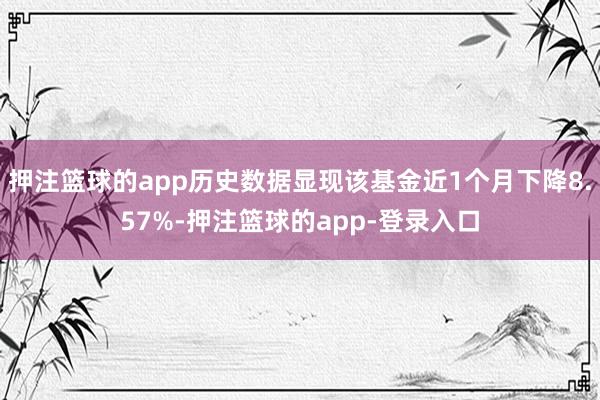 押注篮球的app历史数据显现该基金近1个月下降8.57%-押注篮球的app-登录入口