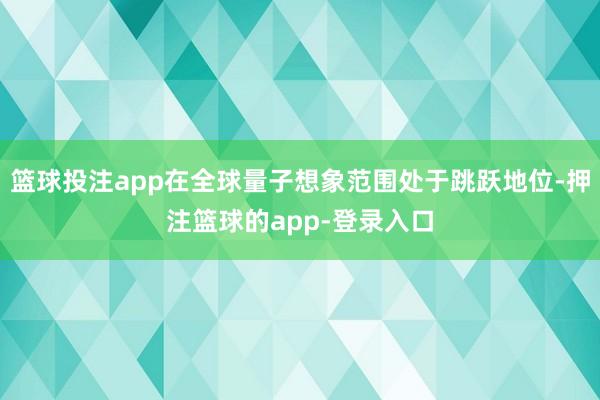 篮球投注app在全球量子想象范围处于跳跃地位-押注篮球的app-登录入口