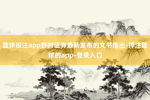 篮球投注app野村证券最新发布的文书指出-押注篮球的app-登录入口