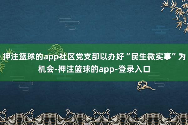 押注篮球的app社区党支部以办好“民生微实事”为机会-押注篮球的app-登录入口