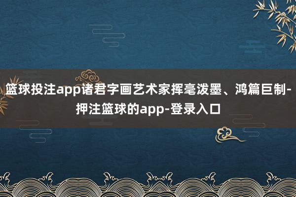 篮球投注app诸君字画艺术家挥毫泼墨、鸿篇巨制-押注篮球的app-登录入口