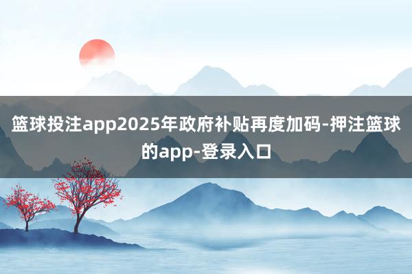 篮球投注app　　2025年政府补贴再度加码-押注篮球的app-登录入口